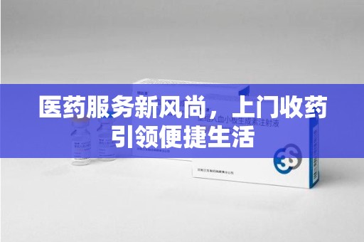 深圳医药服务新风尚，上门收药引领便捷生活