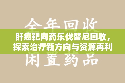深圳肝癌靶向药乐伐替尼回收，探索治疗新方向与资源再利用
