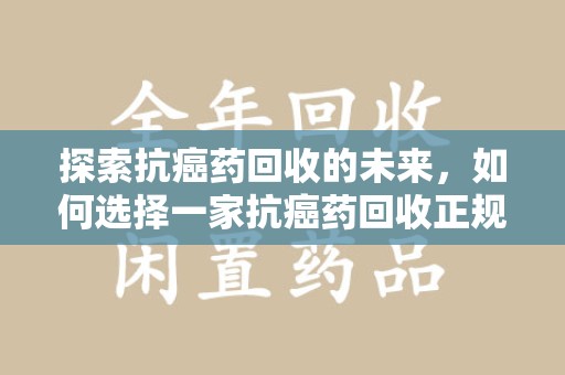 深圳探索抗癌药回收的未来，如何选择一家抗癌药回收正规公司