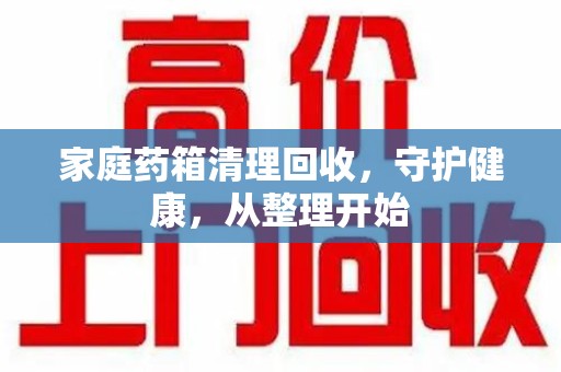深圳家庭药箱清理回收，守护健康，从整理开始