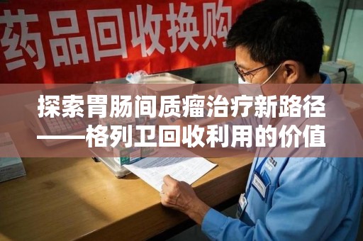 深圳探索胃肠间质瘤治疗新路径——格列卫回收利用的价值与前景