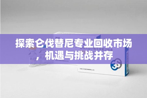 深圳探索仑伐替尼专业回收市场，机遇与挑战并存