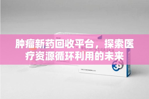 深圳肿瘤新药回收平台，探索医疗资源循环利用的未来