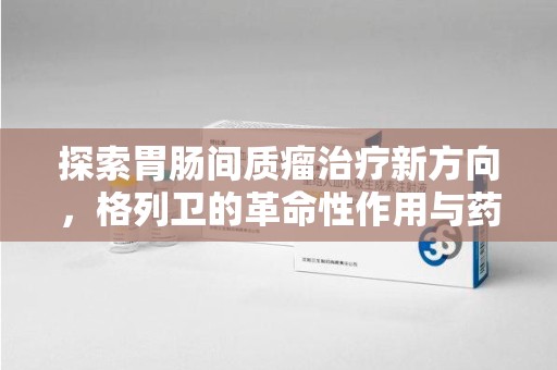 深圳探索胃肠间质瘤治疗新方向，格列卫的革命性作用与药物回收的意义
