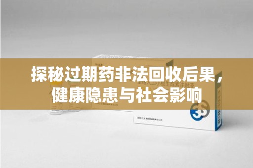 深圳探秘过期药非法回收后果，健康隐患与社会影响