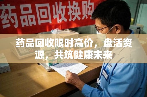 深圳药品回收限时高价，盘活资源，共筑健康未来