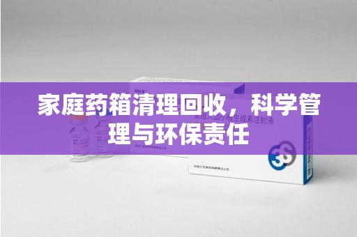 深圳家庭药箱清理回收，科学管理与环保责任
