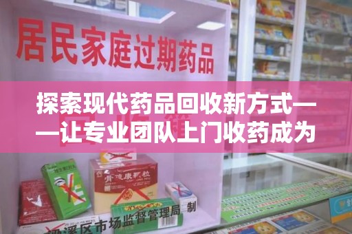 深圳探索现代药品回收新方式——让专业团队上门收药成为环保与健康的桥梁