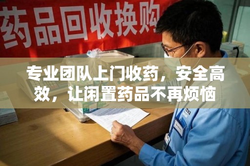 深圳专业团队上门收药，安全高效，让闲置药品不再烦恼
