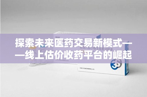 深圳探索未来医药交易新模式——线上估价收药平台的崛起与价值