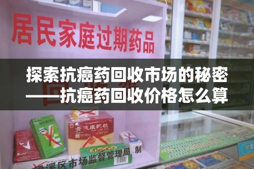 深圳探索抗癌药回收市场的秘密——抗癌药回收价格怎么算？