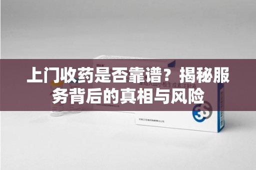 深圳上门收药是否靠谱？揭秘服务背后的真相与风险