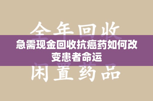 深圳急需现金回收抗癌药如何改变患者命运