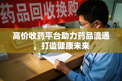 深圳高价收药平台助力药品流通，打造健康未来