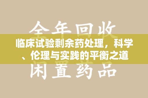 深圳临床试验剩余药处理，科学、伦理与实践的平衡之道