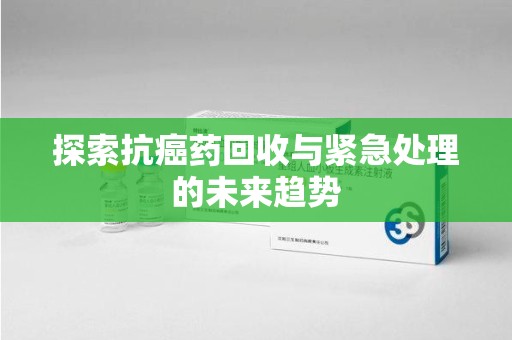 深圳探索抗癌药回收与紧急处理的未来趋势
