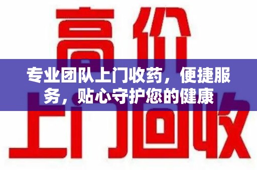 深圳专业团队上门收药，便捷服务，贴心守护您的健康