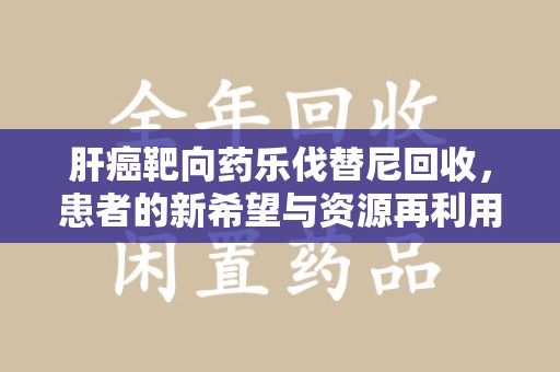 深圳肝癌靶向药乐伐替尼回收，患者的新希望与资源再利用