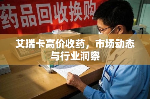 深圳艾瑞卡高价收药，市场动态与行业洞察