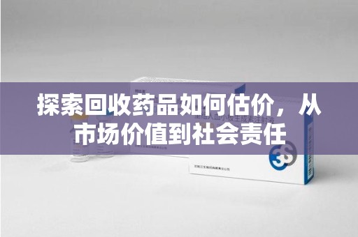 深圳探索回收药品如何估价，从市场价值到社会责任
