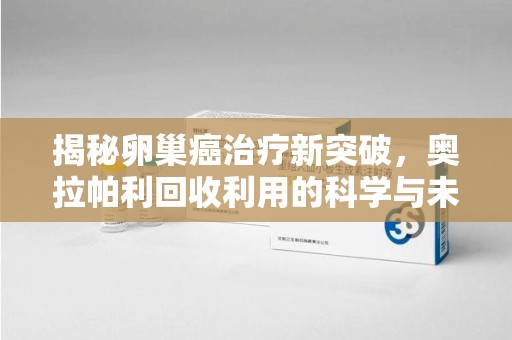 深圳揭秘卵巢癌治疗新突破，奥拉帕利回收利用的科学与未来