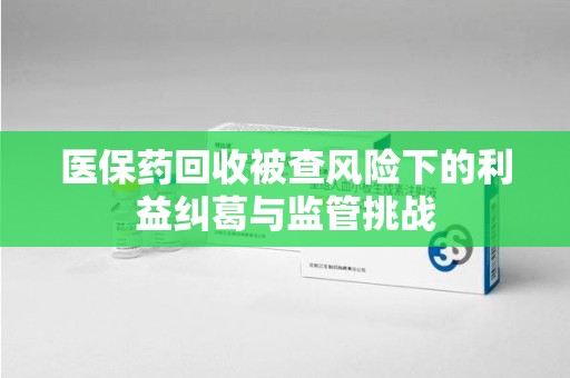 深圳医保药回收被查风险下的利益纠葛与监管挑战