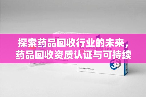 深圳探索药品回收行业的未来，药品回收资质认证与可持续发展的关键纽带