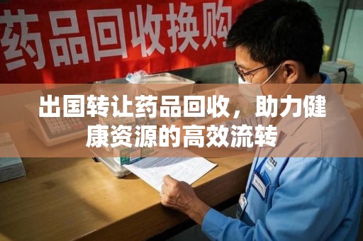 深圳出国转让药品回收，助力健康资源的高效流转