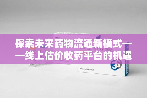 深圳探索未来药物流通新模式——线上估价收药平台的机遇与挑战
