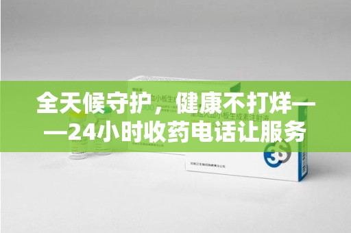 深圳全天候守护，健康不打烊——24小时收药电话让服务触手可及